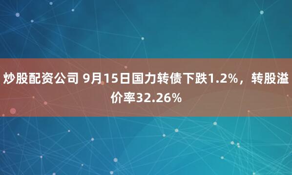 炒股配资公司 9月15日国力转债下跌1.2%，转股溢价率32.26%