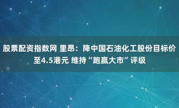 股票配资指数网 里昂：降中国石油化工股份目标价至4.5港元 维持“跑赢大市”评级
