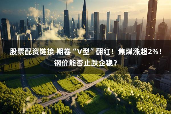 股票配资链接 期卷“V型”翻红！焦煤涨超2%！钢价能否止跌企稳？