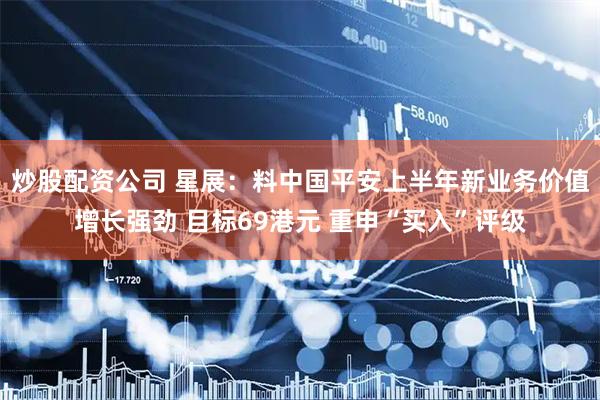 炒股配资公司 星展：料中国平安上半年新业务价值增长强劲 目标69港元 重申“买入”评级