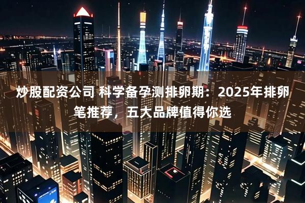炒股配资公司 科学备孕测排卵期：2025年排卵笔推荐，五大品牌值得你选