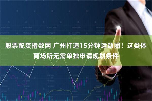 股票配资指数网 广州打造15分钟运动圈！这类体育场所无需单独申请规划条件