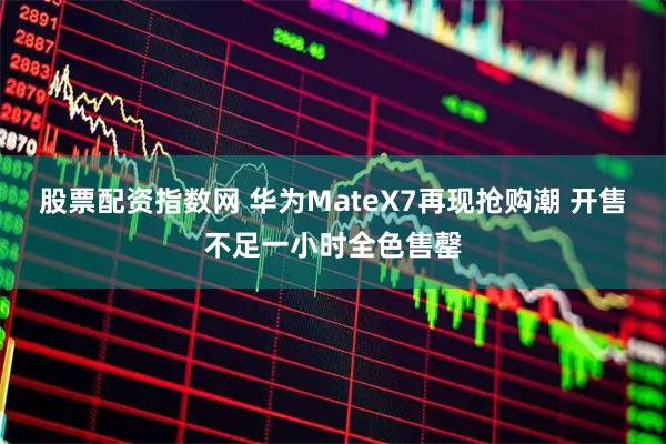 股票配资指数网 华为MateX7再现抢购潮 开售不足一小时全色售罄