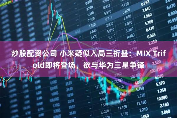 炒股配资公司 小米疑似入局三折叠：MIX Trifold即将登场，欲与华为三星争锋