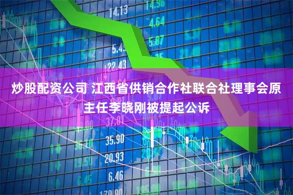 炒股配资公司 江西省供销合作社联合社理事会原主任李晓刚被提起公诉
