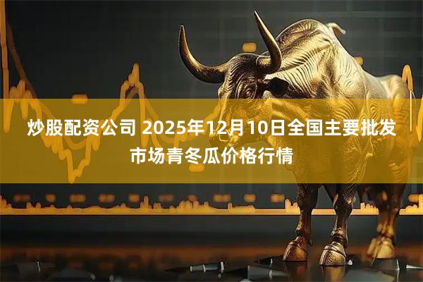炒股配资公司 2025年12月10日全国主要批发市场青冬瓜价格行情