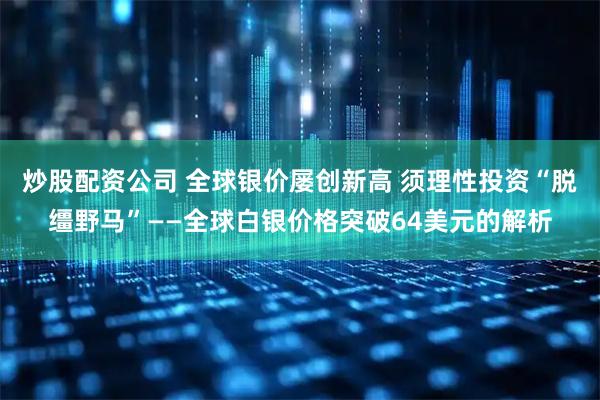 炒股配资公司 全球银价屡创新高 须理性投资“脱缰野马”——全球白银价格突破64美元的解析