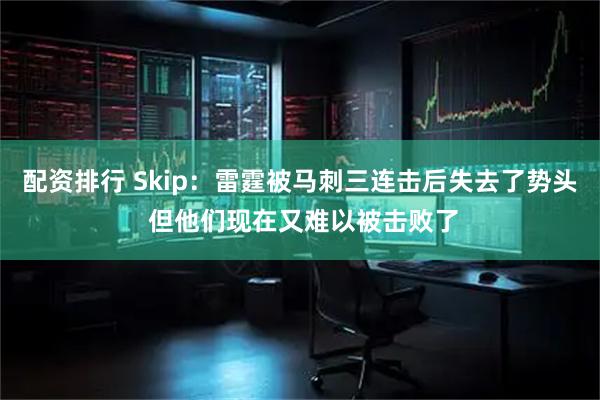 配资排行 Skip：雷霆被马刺三连击后失去了势头 但他们现在又难以被击败了