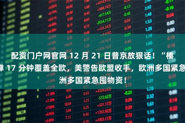 配资门户网官网 12 月 21 日普京放狠话！“榛树” 导弹 17 分钟覆盖全欧，美警告欧盟收手，欧洲多国紧急囤物资！