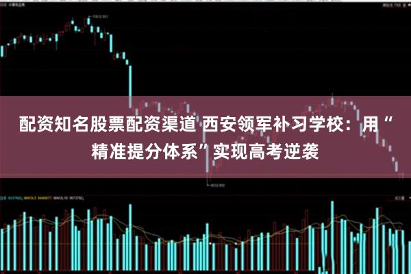 配资知名股票配资渠道 西安领军补习学校：用“精准提分体系”实现高考逆袭