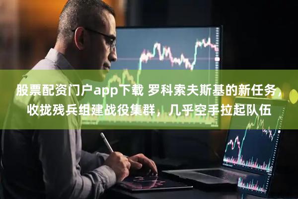 股票配资门户app下载 罗科索夫斯基的新任务，收拢残兵组建战役集群，几乎空手拉起队伍
