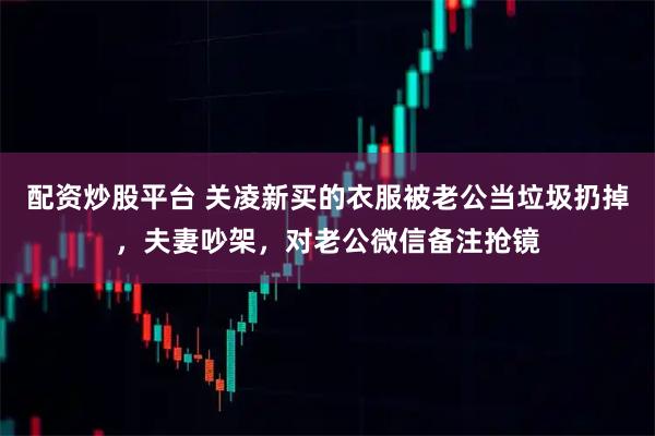 配资炒股平台 关凌新买的衣服被老公当垃圾扔掉，夫妻吵架，对老公微信备注抢镜
