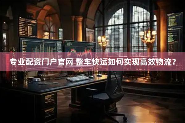 专业配资门户官网 整车快运如何实现高效物流？
