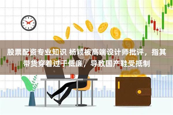股票配资专业知识 杨颖被高端设计师批评，指其带货穿着过于低廉，导致国产鞋受抵制