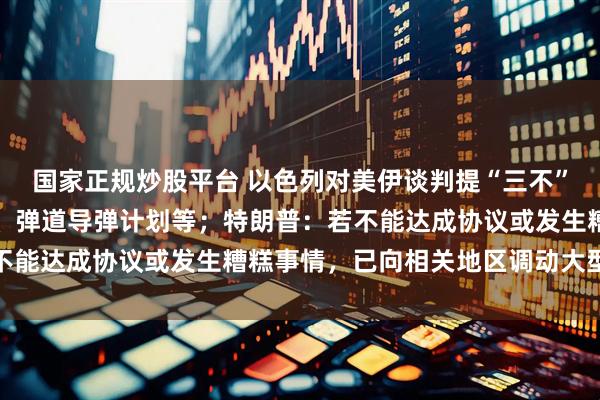 国家正规炒股平台 以色列对美伊谈判提“三不”要求：伊不发展核计划、弹道导弹计划等；特朗普：若不能达成协议或发生糟糕事情，已向相关地区调动大型军舰