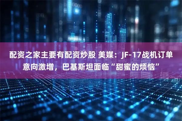 配资之家主要有配资炒股 美媒：JF-17战机订单意向激增，巴基斯坦面临“甜蜜的烦恼”