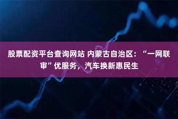 股票配资平台查询网站 内蒙古自治区：“一网联审”优服务，汽车换新惠民生