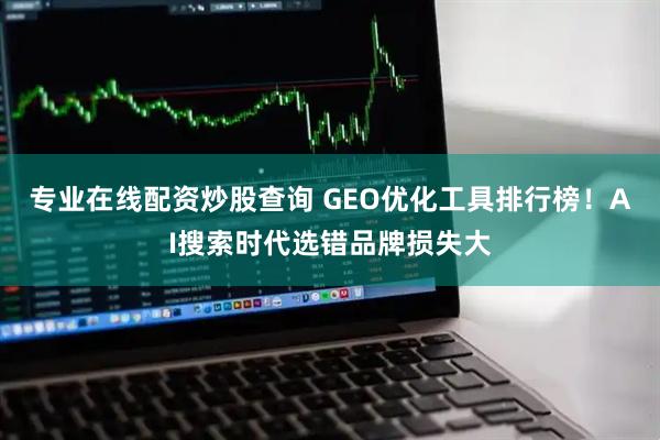 专业在线配资炒股查询 GEO优化工具排行榜！AI搜索时代选错品牌损失大