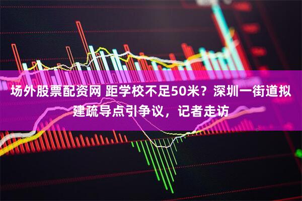 场外股票配资网 距学校不足50米？深圳一街道拟建疏导点引争议，记者走访