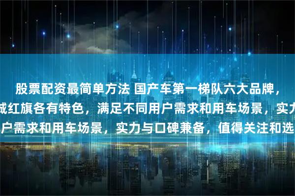 股票配资最简单方法 国产车第一梯队六大品牌，比亚迪奇瑞吉利长安长城红旗各有特色，满足不同用户需求和用车场景，实力与口碑兼备，值得关注和选择