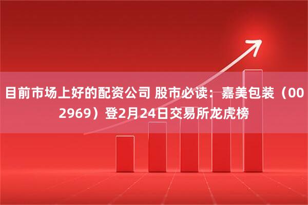 目前市场上好的配资公司 股市必读：嘉美包装（002969）登2月24日交易所龙虎榜