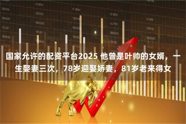国家允许的配资平台2025 他曾是叶帅的女婿，一生娶妻三次，78岁迎娶娇妻，81岁老来得女