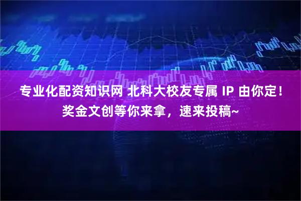 专业化配资知识网 北科大校友专属 IP 由你定！奖金文创等你来拿，速来投稿~
