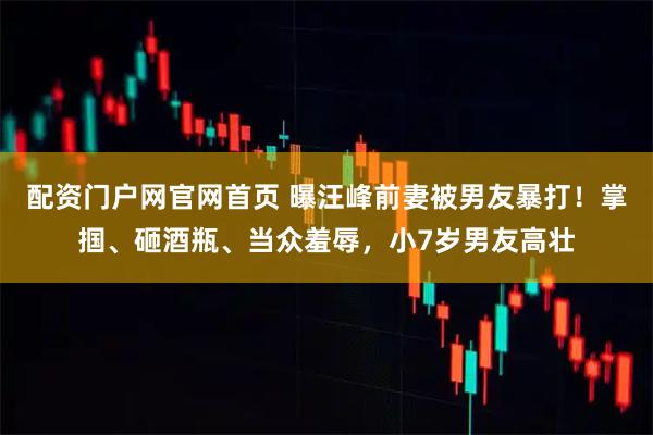 配资门户网官网首页 曝汪峰前妻被男友暴打！掌掴、砸酒瓶、当众羞辱，小7岁男友高壮