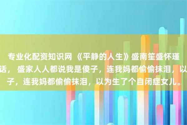专业化配资知识网 《平静的人生》盛南笙盛怀瑾查尔斯 我八岁才会说话， 盛家人人都说我是傻子，连我妈都偷偷抹泪，以为生了个自闭症女儿。