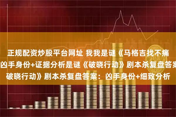 正规配资炒股平台网址 我我是谜《马格吉找不痛快》剧本杀复盘答案：凶手身份+证据分析是谜《破晓行动》剧本杀复盘答案：凶手身份+细致分析